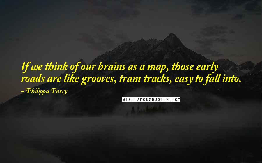 Philippa Perry Quotes: If we think of our brains as a map, those early roads are like grooves, tram tracks, easy to fall into.