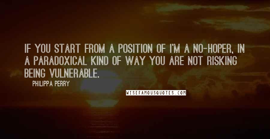 Philippa Perry Quotes: If you start from a position of I'm a no-hoper, in a paradoxical kind of way you are not risking being vulnerable.