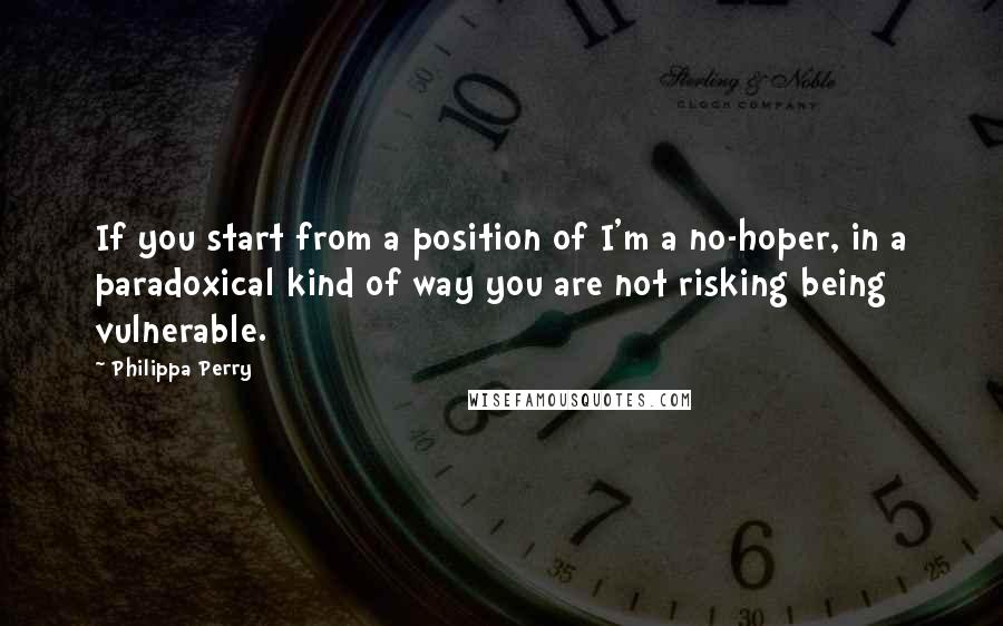 Philippa Perry Quotes: If you start from a position of I'm a no-hoper, in a paradoxical kind of way you are not risking being vulnerable.