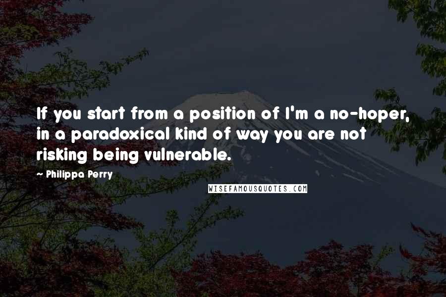 Philippa Perry Quotes: If you start from a position of I'm a no-hoper, in a paradoxical kind of way you are not risking being vulnerable.