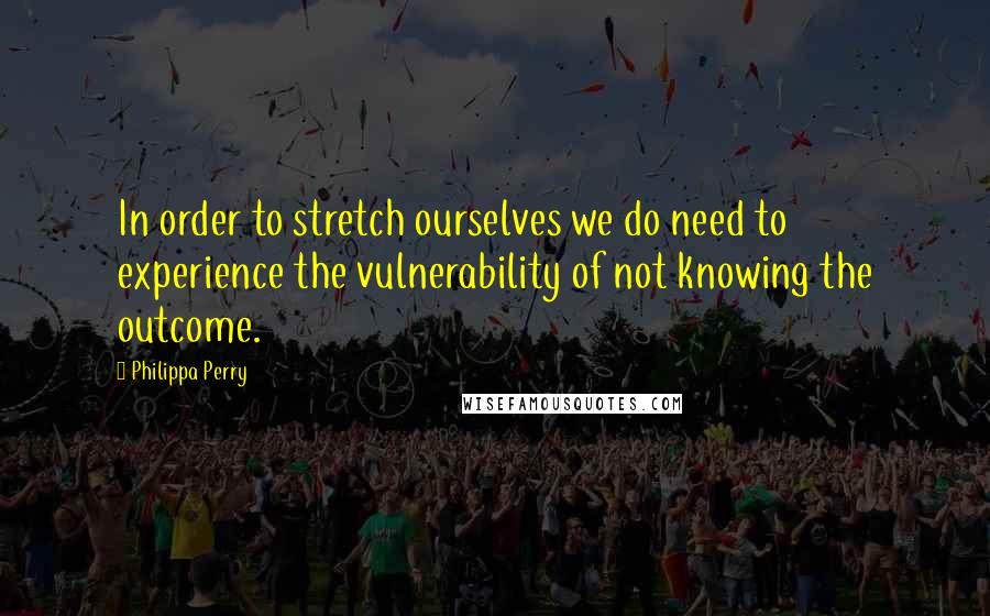 Philippa Perry Quotes: In order to stretch ourselves we do need to experience the vulnerability of not knowing the outcome.