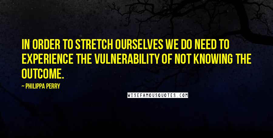 Philippa Perry Quotes: In order to stretch ourselves we do need to experience the vulnerability of not knowing the outcome.