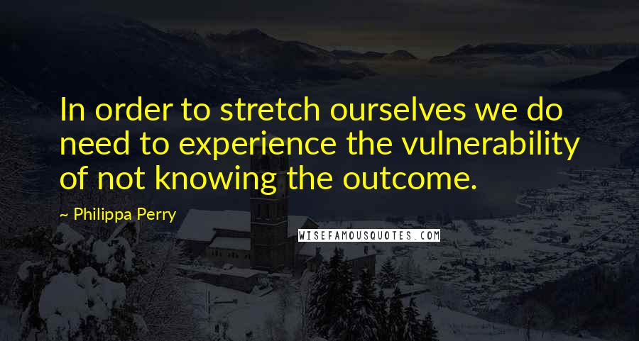 Philippa Perry Quotes: In order to stretch ourselves we do need to experience the vulnerability of not knowing the outcome.