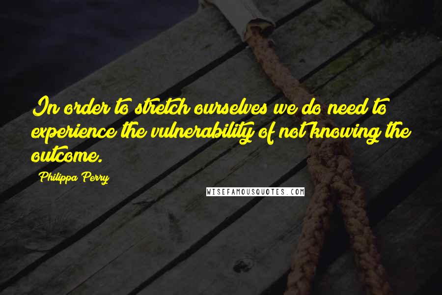 Philippa Perry Quotes: In order to stretch ourselves we do need to experience the vulnerability of not knowing the outcome.