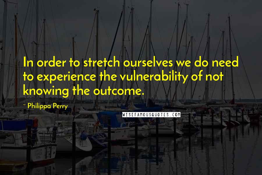 Philippa Perry Quotes: In order to stretch ourselves we do need to experience the vulnerability of not knowing the outcome.