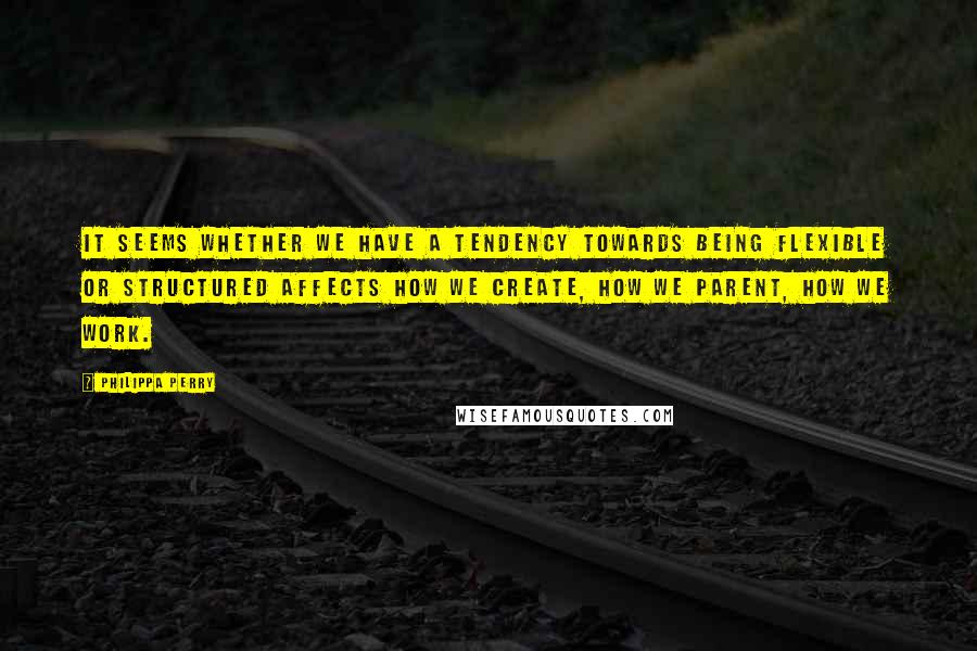 Philippa Perry Quotes: It seems whether we have a tendency towards being flexible or structured affects how we create, how we parent, how we work.