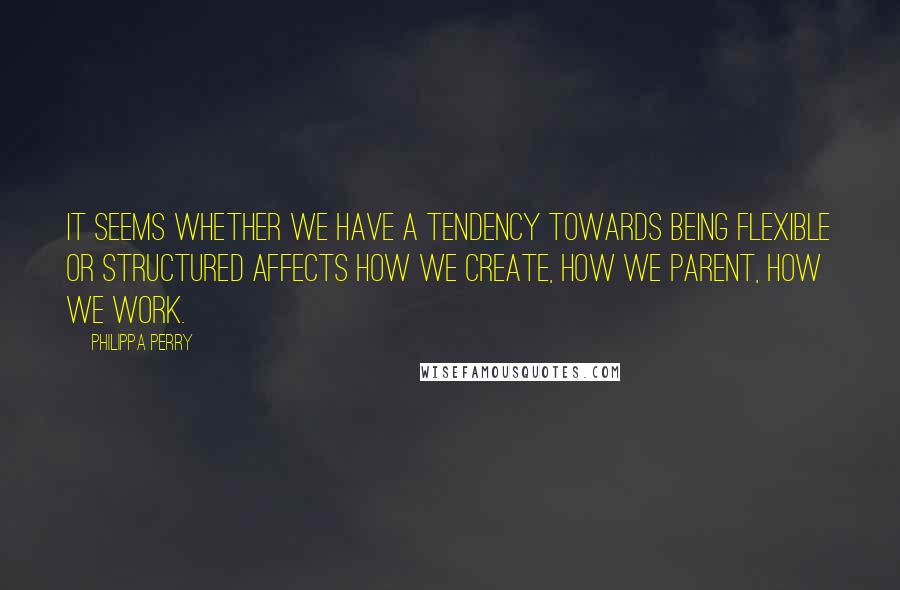 Philippa Perry Quotes: It seems whether we have a tendency towards being flexible or structured affects how we create, how we parent, how we work.