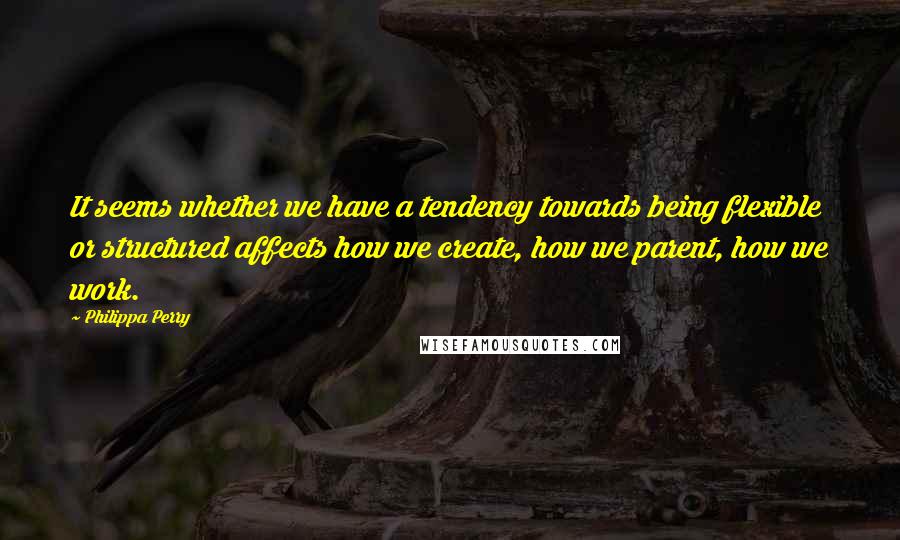 Philippa Perry Quotes: It seems whether we have a tendency towards being flexible or structured affects how we create, how we parent, how we work.