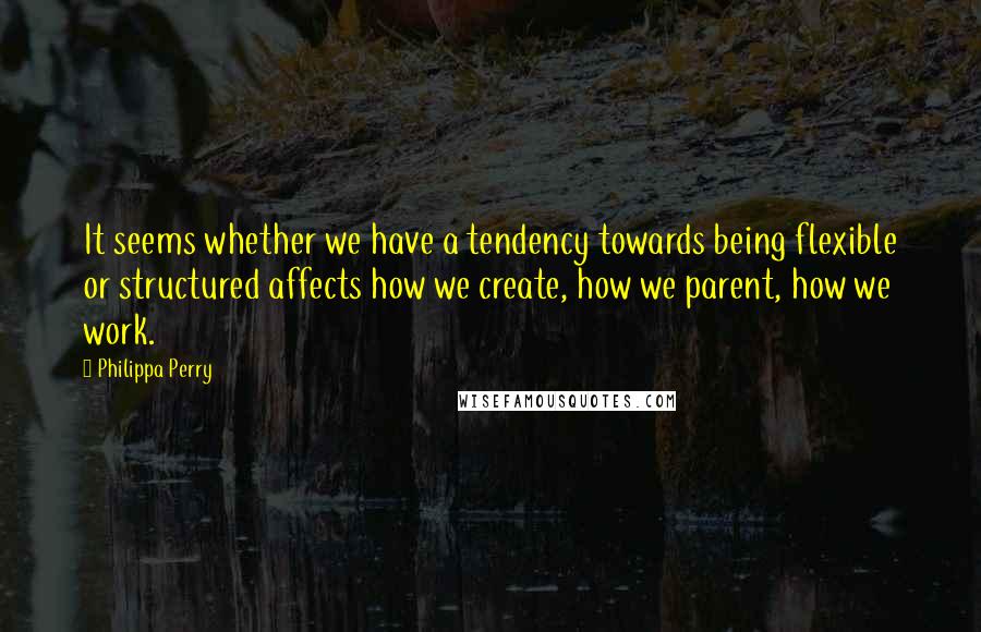 Philippa Perry Quotes: It seems whether we have a tendency towards being flexible or structured affects how we create, how we parent, how we work.