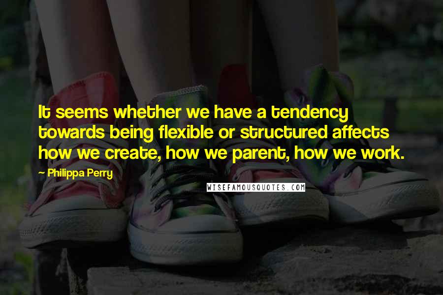 Philippa Perry Quotes: It seems whether we have a tendency towards being flexible or structured affects how we create, how we parent, how we work.