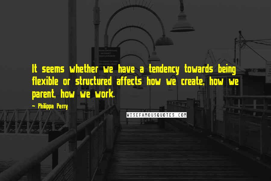 Philippa Perry Quotes: It seems whether we have a tendency towards being flexible or structured affects how we create, how we parent, how we work.