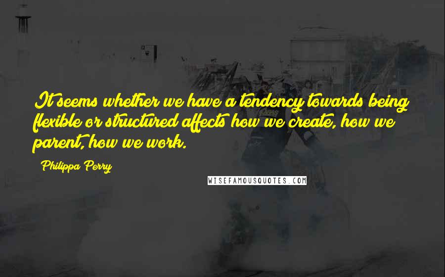 Philippa Perry Quotes: It seems whether we have a tendency towards being flexible or structured affects how we create, how we parent, how we work.