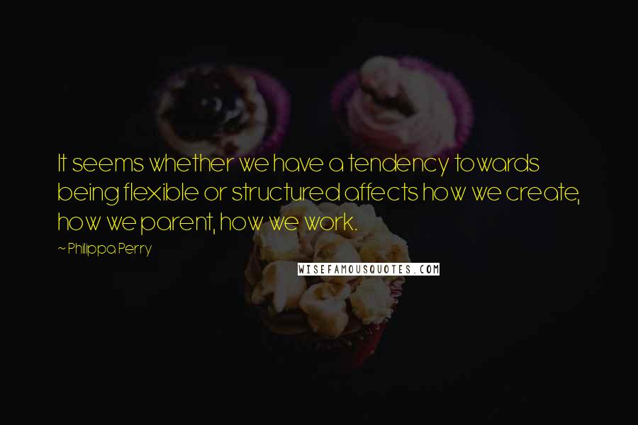 Philippa Perry Quotes: It seems whether we have a tendency towards being flexible or structured affects how we create, how we parent, how we work.