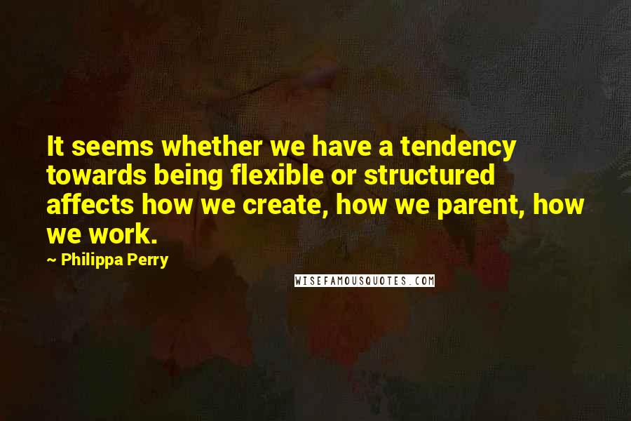 Philippa Perry Quotes: It seems whether we have a tendency towards being flexible or structured affects how we create, how we parent, how we work.