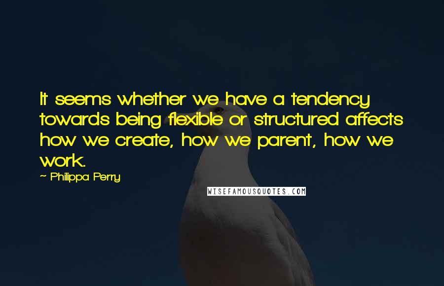 Philippa Perry Quotes: It seems whether we have a tendency towards being flexible or structured affects how we create, how we parent, how we work.