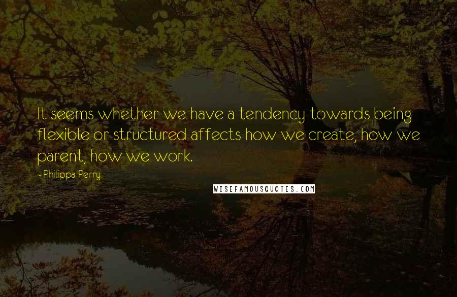 Philippa Perry Quotes: It seems whether we have a tendency towards being flexible or structured affects how we create, how we parent, how we work.