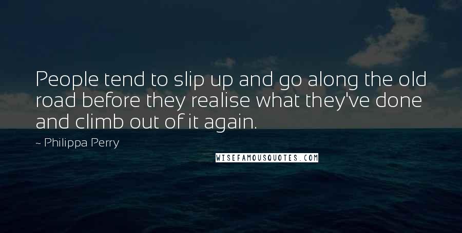 Philippa Perry Quotes: People tend to slip up and go along the old road before they realise what they've done and climb out of it again.
