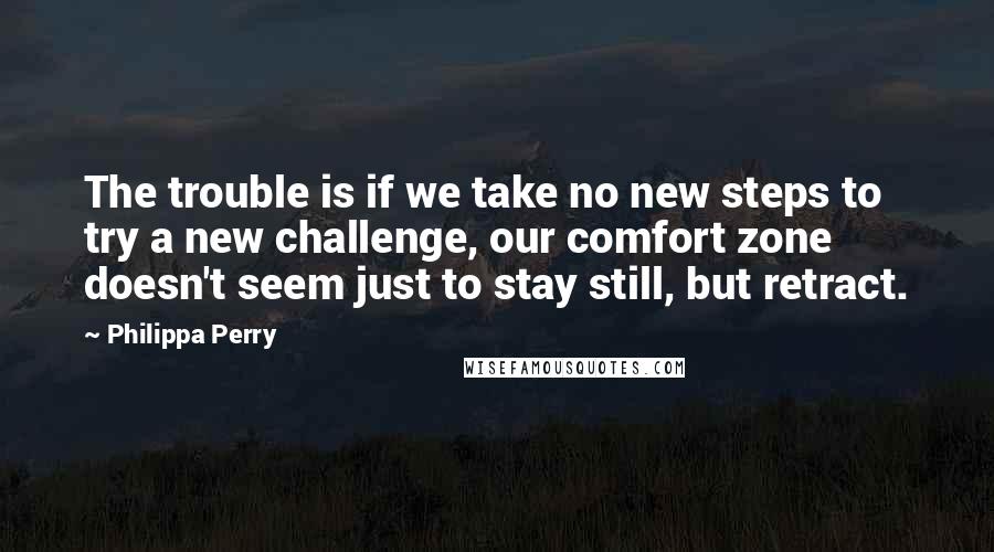 Philippa Perry Quotes: The trouble is if we take no new steps to try a new challenge, our comfort zone doesn't seem just to stay still, but retract.