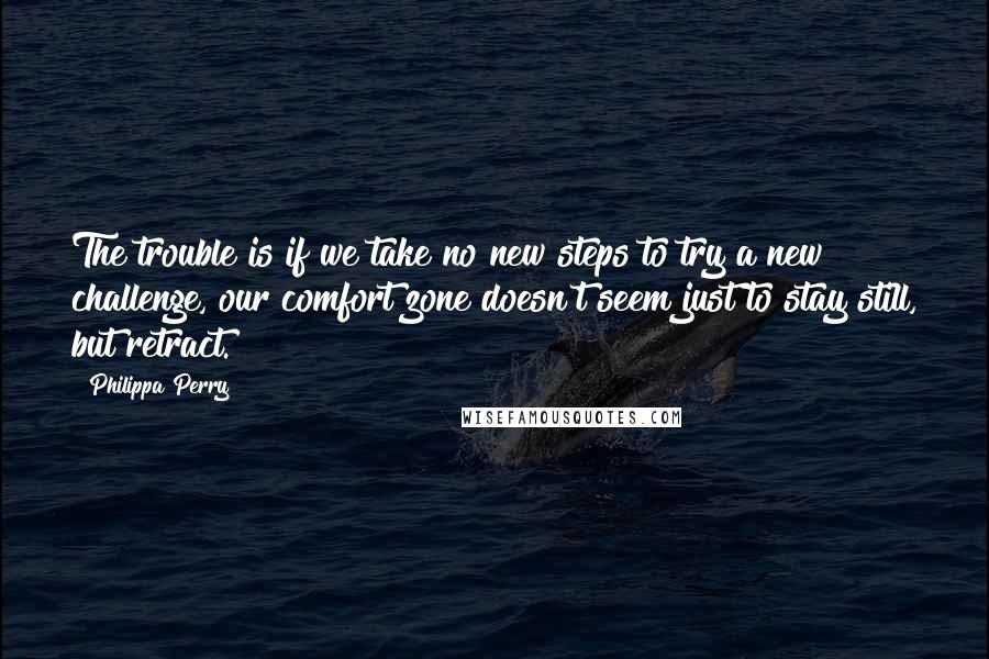 Philippa Perry Quotes: The trouble is if we take no new steps to try a new challenge, our comfort zone doesn't seem just to stay still, but retract.