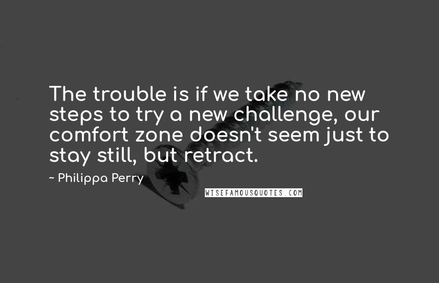 Philippa Perry Quotes: The trouble is if we take no new steps to try a new challenge, our comfort zone doesn't seem just to stay still, but retract.