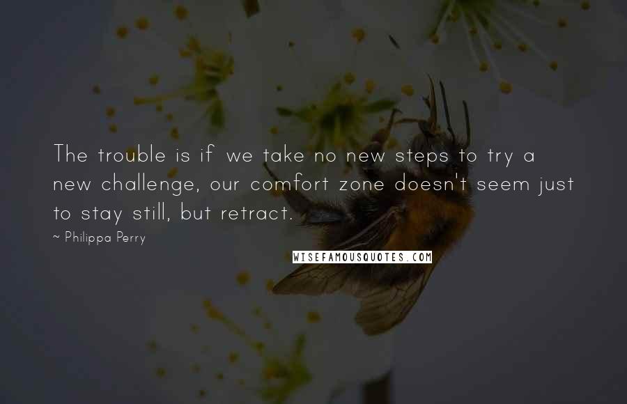Philippa Perry Quotes: The trouble is if we take no new steps to try a new challenge, our comfort zone doesn't seem just to stay still, but retract.