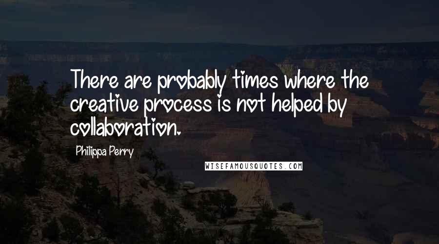 Philippa Perry Quotes: There are probably times where the creative process is not helped by collaboration.