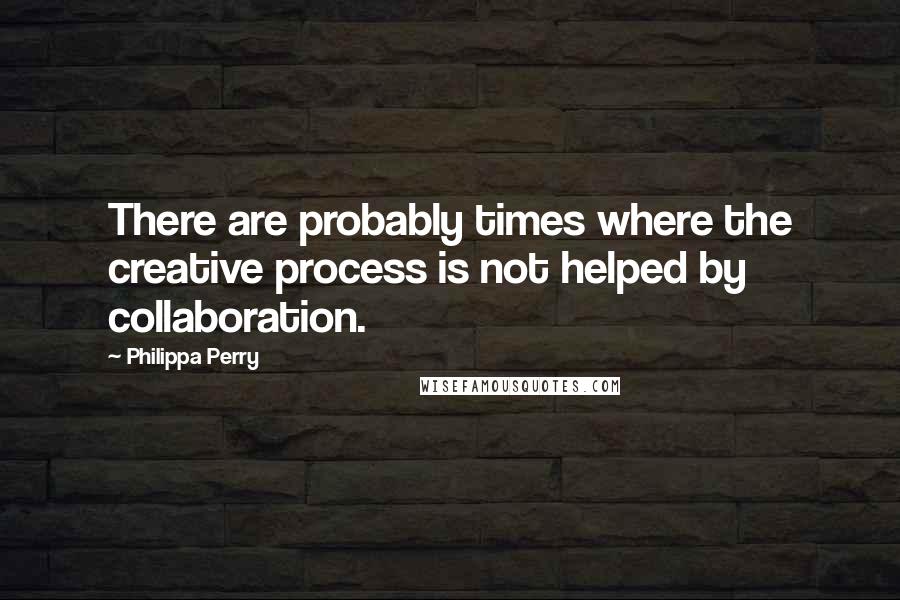 Philippa Perry Quotes: There are probably times where the creative process is not helped by collaboration.