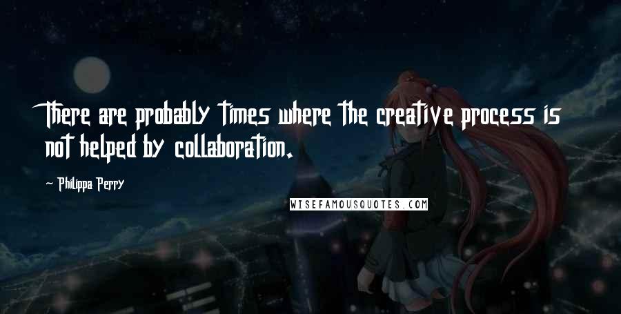 Philippa Perry Quotes: There are probably times where the creative process is not helped by collaboration.