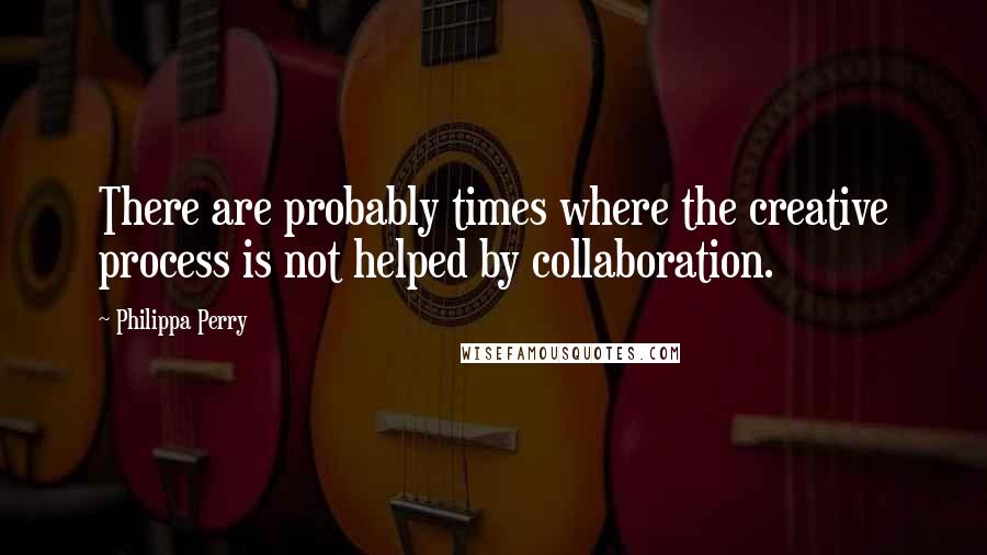 Philippa Perry Quotes: There are probably times where the creative process is not helped by collaboration.