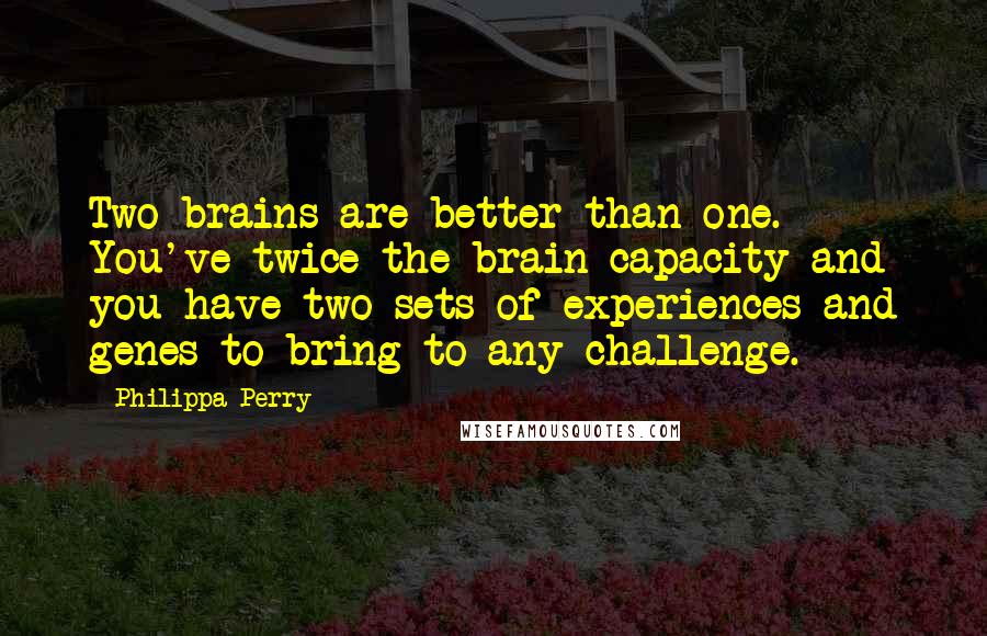 Philippa Perry Quotes: Two brains are better than one. You've twice the brain capacity and you have two sets of experiences and genes to bring to any challenge.