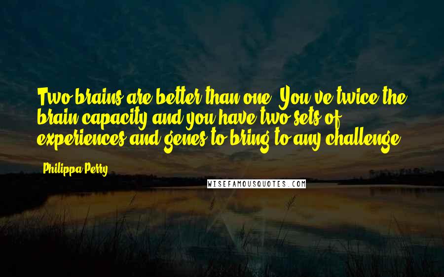 Philippa Perry Quotes: Two brains are better than one. You've twice the brain capacity and you have two sets of experiences and genes to bring to any challenge.