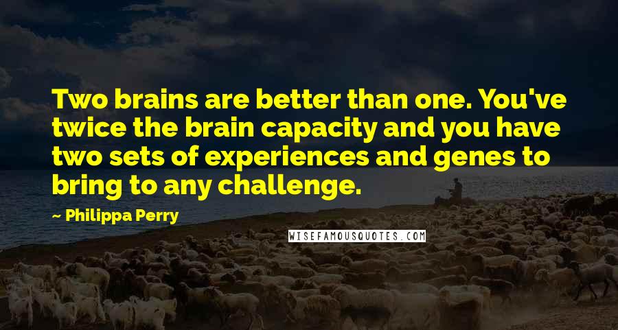 Philippa Perry Quotes: Two brains are better than one. You've twice the brain capacity and you have two sets of experiences and genes to bring to any challenge.