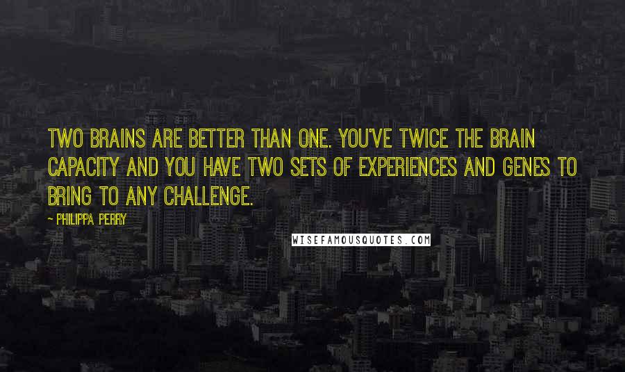 Philippa Perry Quotes: Two brains are better than one. You've twice the brain capacity and you have two sets of experiences and genes to bring to any challenge.