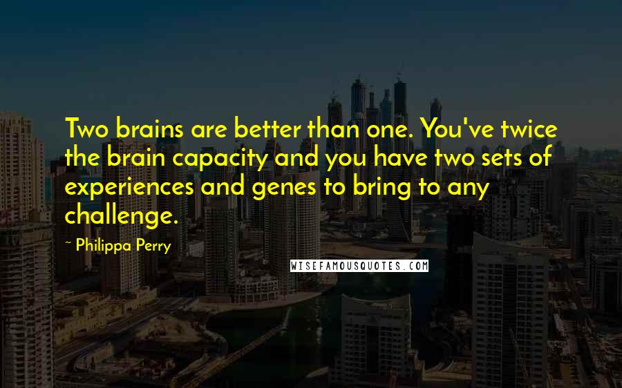 Philippa Perry Quotes: Two brains are better than one. You've twice the brain capacity and you have two sets of experiences and genes to bring to any challenge.