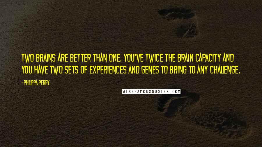 Philippa Perry Quotes: Two brains are better than one. You've twice the brain capacity and you have two sets of experiences and genes to bring to any challenge.