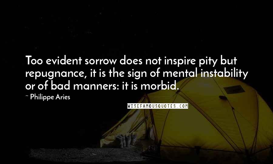 Philippe Aries Quotes: Too evident sorrow does not inspire pity but repugnance, it is the sign of mental instability or of bad manners: it is morbid.