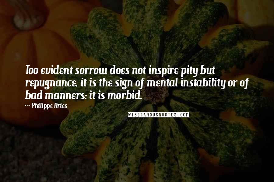 Philippe Aries Quotes: Too evident sorrow does not inspire pity but repugnance, it is the sign of mental instability or of bad manners: it is morbid.