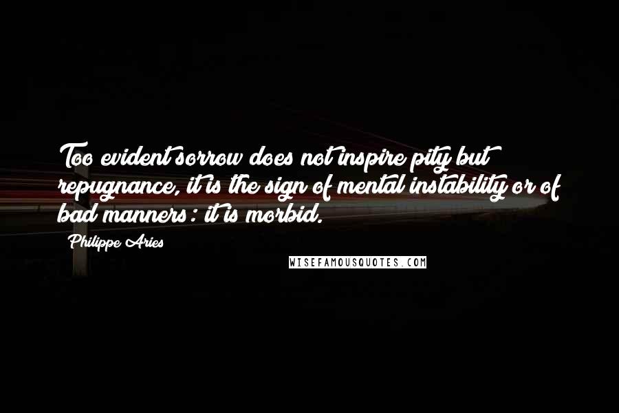 Philippe Aries Quotes: Too evident sorrow does not inspire pity but repugnance, it is the sign of mental instability or of bad manners: it is morbid.