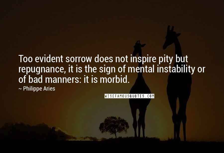Philippe Aries Quotes: Too evident sorrow does not inspire pity but repugnance, it is the sign of mental instability or of bad manners: it is morbid.