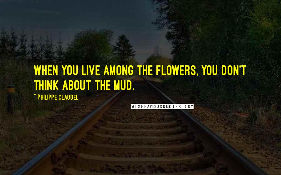 Philippe Claudel Quotes: When you live among the flowers, you don't think about the mud.