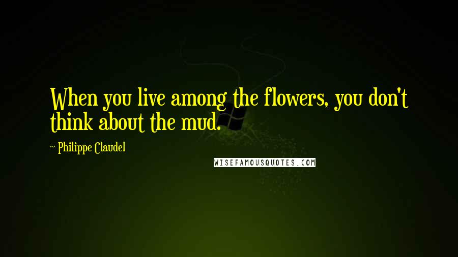 Philippe Claudel Quotes: When you live among the flowers, you don't think about the mud.