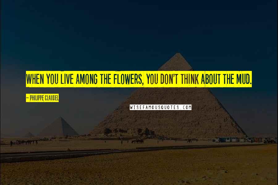 Philippe Claudel Quotes: When you live among the flowers, you don't think about the mud.