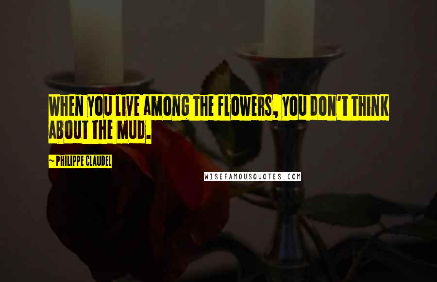 Philippe Claudel Quotes: When you live among the flowers, you don't think about the mud.