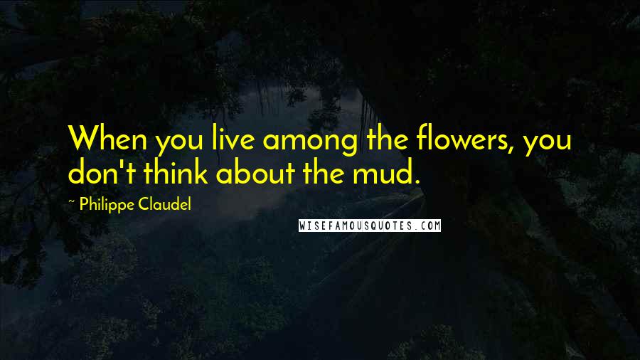 Philippe Claudel Quotes: When you live among the flowers, you don't think about the mud.