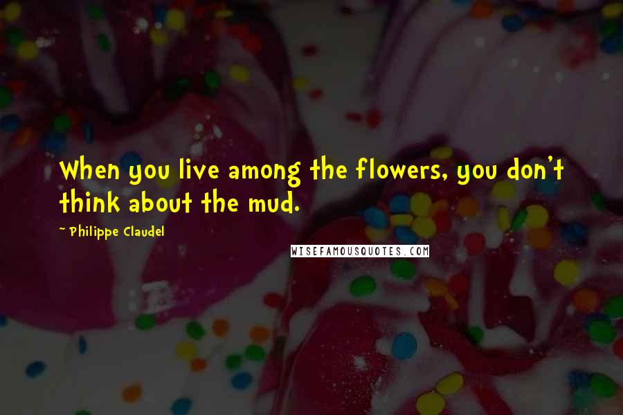 Philippe Claudel Quotes: When you live among the flowers, you don't think about the mud.