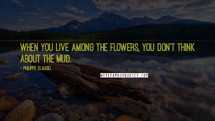 Philippe Claudel Quotes: When you live among the flowers, you don't think about the mud.
