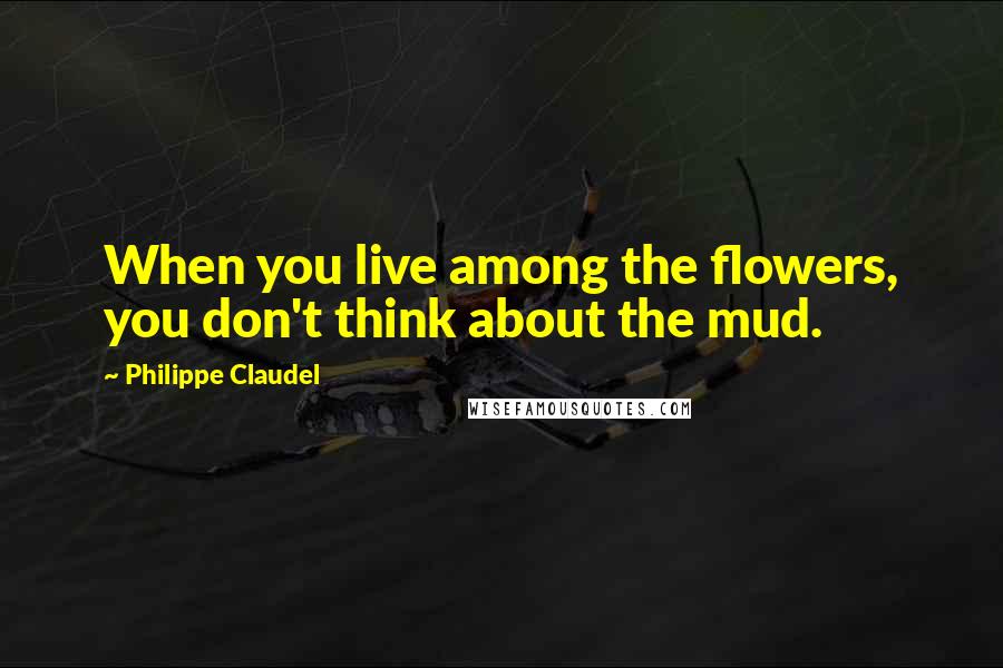 Philippe Claudel Quotes: When you live among the flowers, you don't think about the mud.
