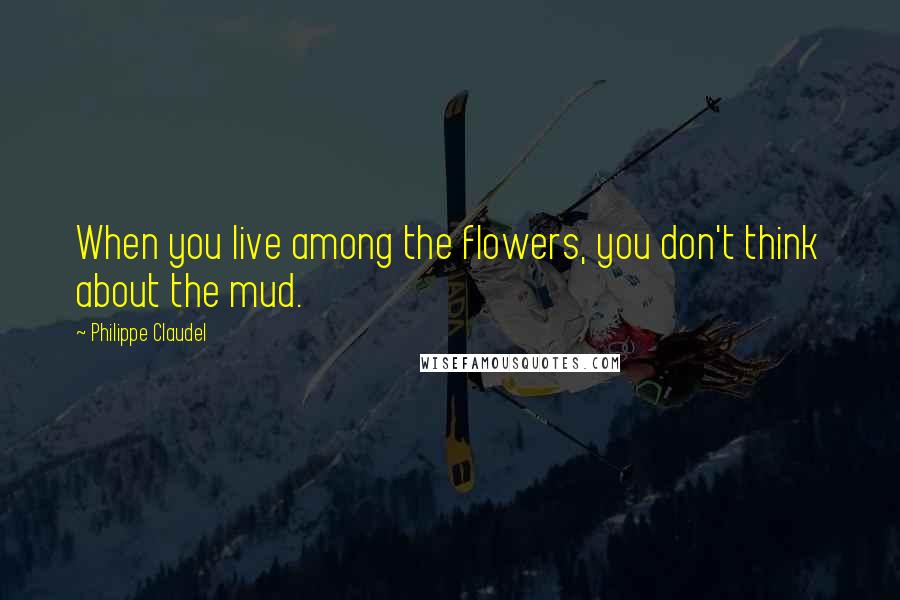 Philippe Claudel Quotes: When you live among the flowers, you don't think about the mud.