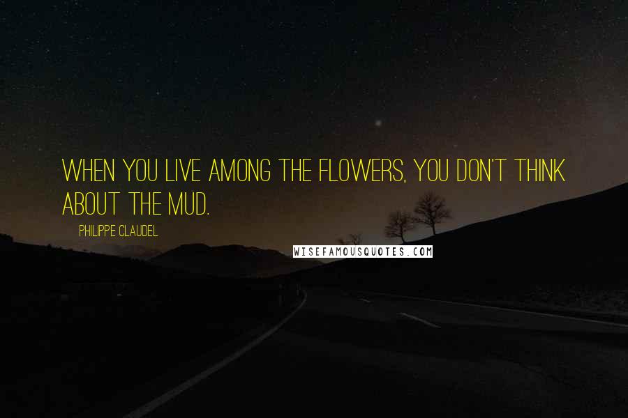 Philippe Claudel Quotes: When you live among the flowers, you don't think about the mud.