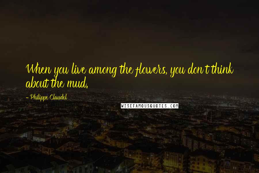 Philippe Claudel Quotes: When you live among the flowers, you don't think about the mud.
